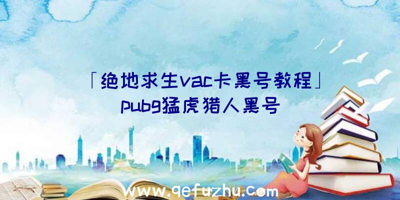 「绝地求生vac卡黑号教程」|pubg猛虎猎人黑号